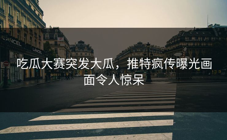 吃瓜大赛突发大瓜，推特疯传曝光画面令人惊呆