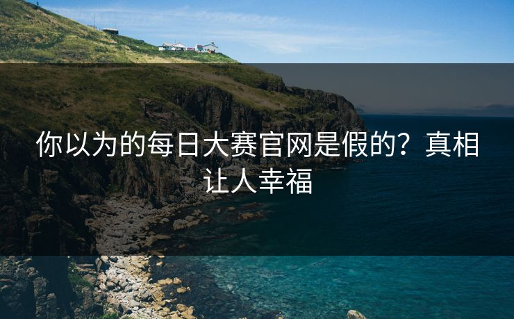你以为的每日大赛官网是假的？真相让人幸福