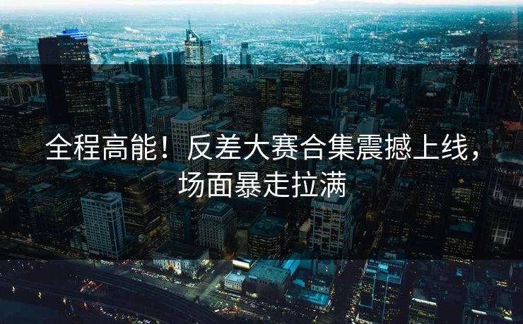 全程高能！反差大赛合集震撼上线，场面暴走拉满