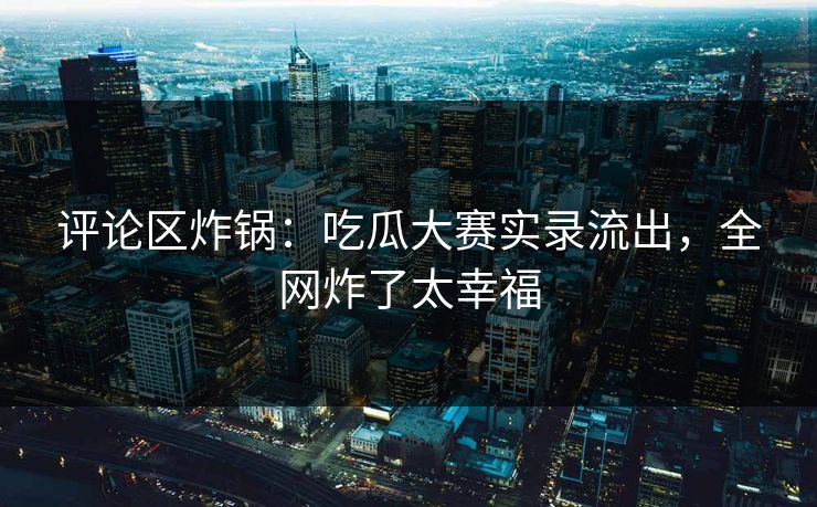 评论区炸锅：吃瓜大赛实录流出，全网炸了太幸福
