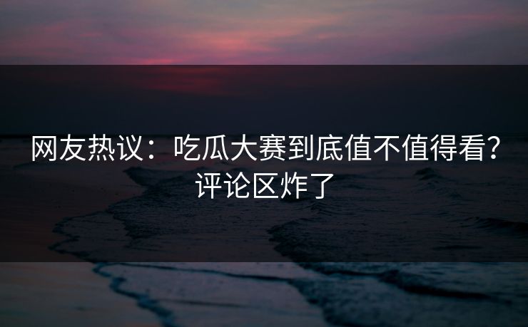 网友热议：吃瓜大赛到底值不值得看？评论区炸了