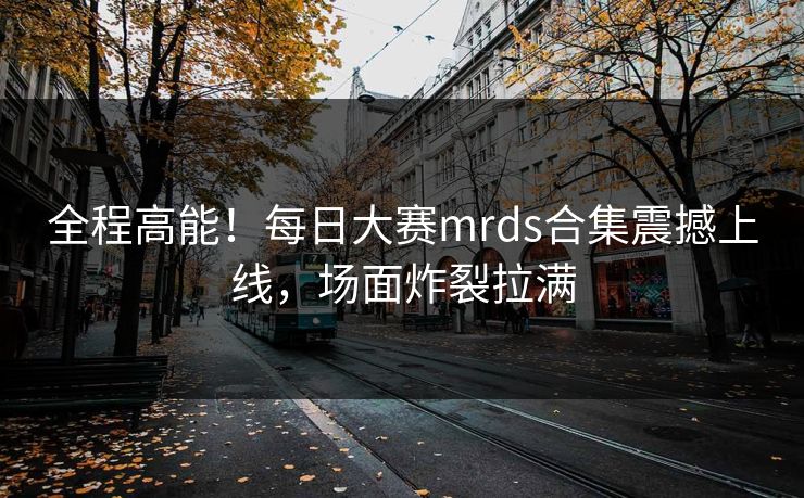 全程高能！每日大赛mrds合集震撼上线，场面炸裂拉满