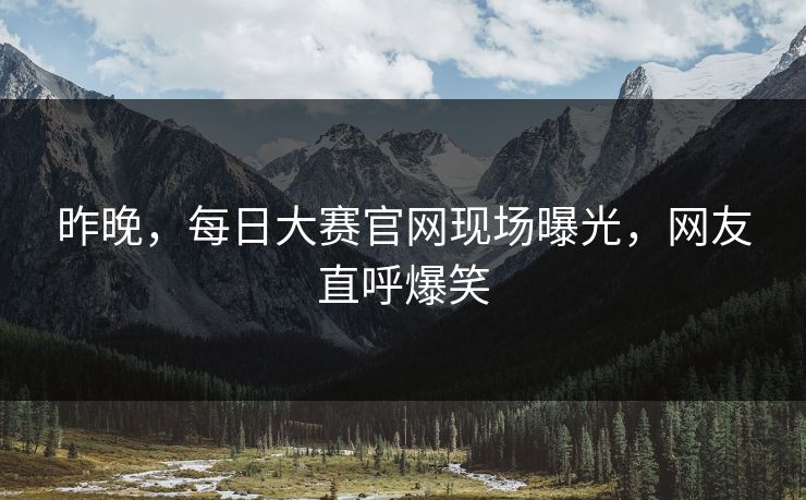 昨晚，每日大赛官网现场曝光，网友直呼爆笑