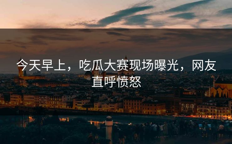 今天早上，吃瓜大赛现场曝光，网友直呼愤怒