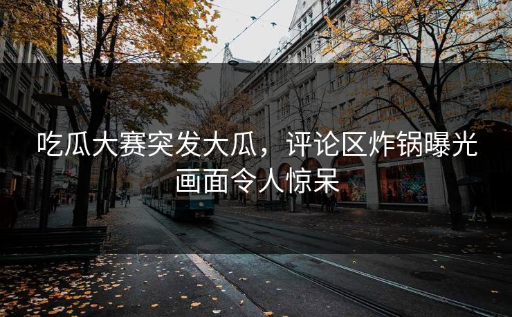 吃瓜大赛突发大瓜，评论区炸锅曝光画面令人惊呆