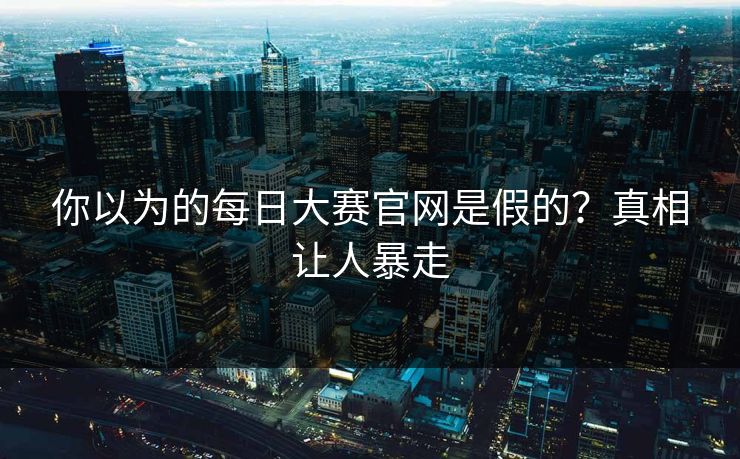 你以为的每日大赛官网是假的？真相让人暴走