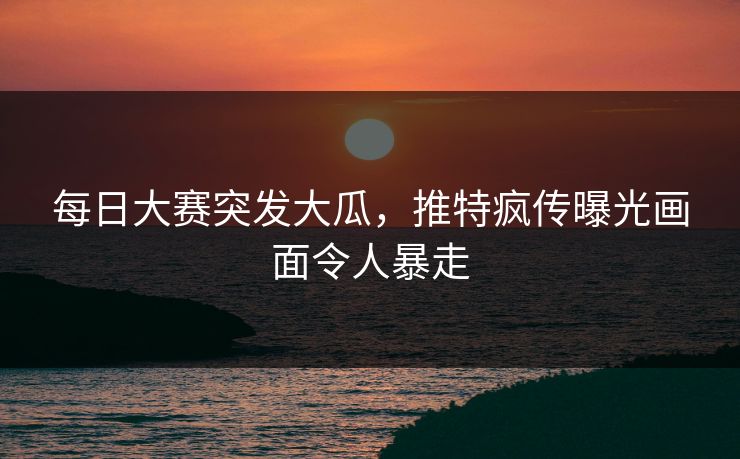 每日大赛突发大瓜，推特疯传曝光画面令人暴走