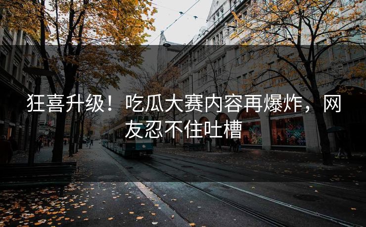 狂喜升级！吃瓜大赛内容再爆炸，网友忍不住吐槽