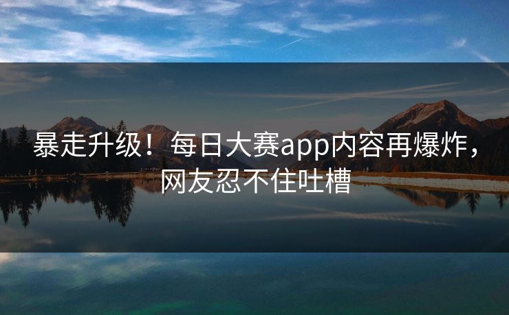 暴走升级！每日大赛app内容再爆炸，网友忍不住吐槽