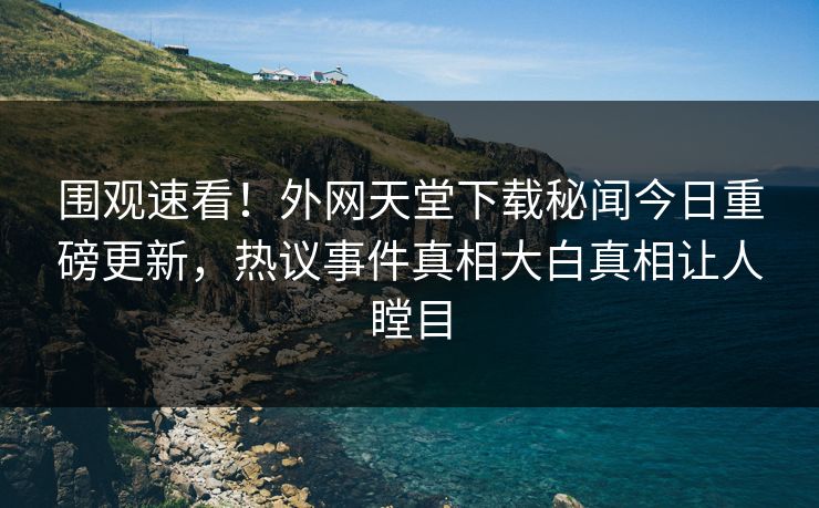围观速看！外网天堂下载秘闻今日重磅更新，热议事件真相大白真相让人瞠目