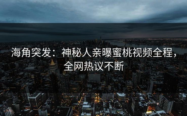 海角突发：神秘人亲曝蜜桃视频全程，全网热议不断