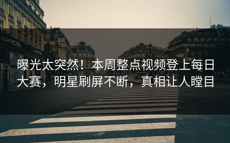 曝光太突然！本周整点视频登上每日大赛，明星刷屏不断，真相让人瞠目