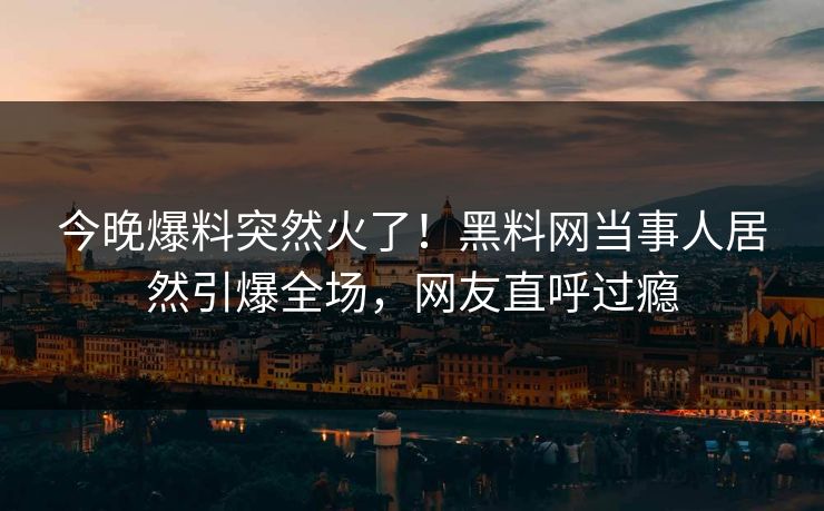 今晚爆料突然火了！黑料网当事人居然引爆全场，网友直呼过瘾