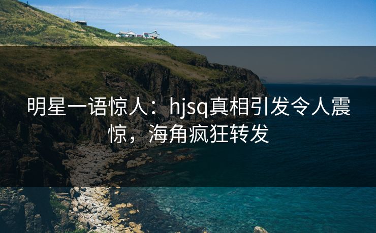 明星一语惊人：hjsq真相引发令人震惊，海角疯狂转发