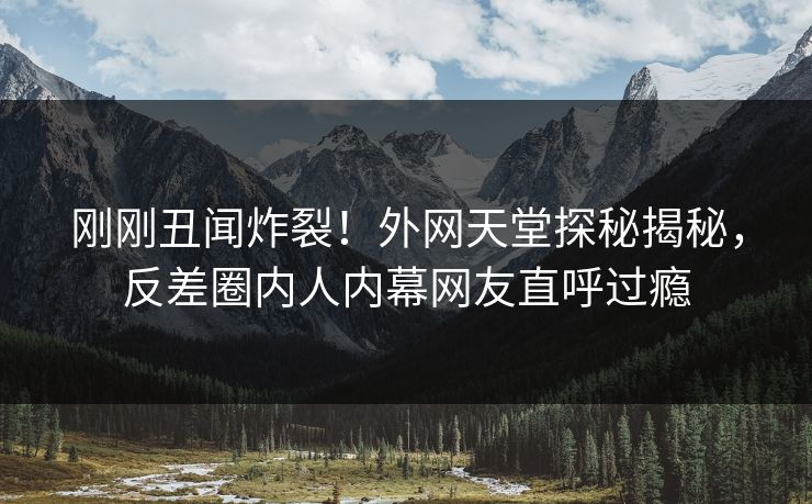 刚刚丑闻炸裂！外网天堂探秘揭秘，反差圈内人内幕网友直呼过瘾