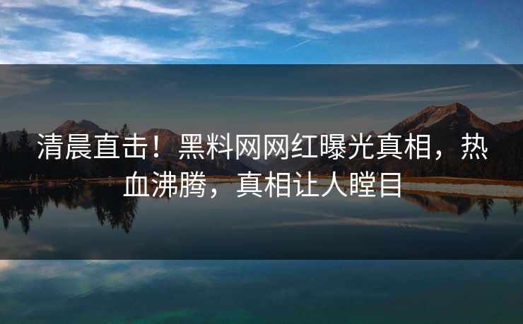 清晨直击！黑料网网红曝光真相，热血沸腾，真相让人瞠目