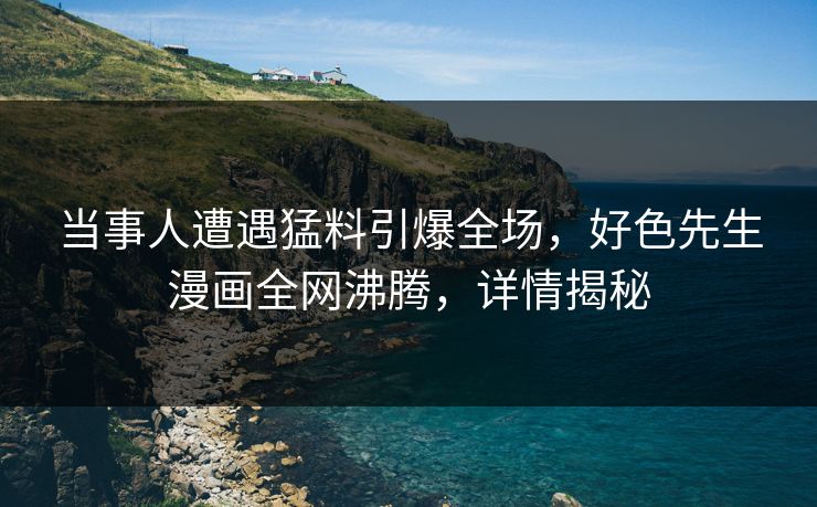 当事人遭遇猛料引爆全场，好色先生漫画全网沸腾，详情揭秘