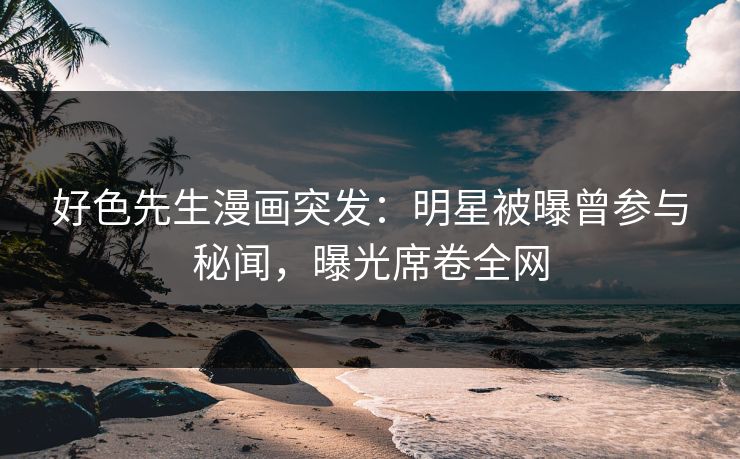 好色先生漫画突发：明星被曝曾参与秘闻，曝光席卷全网