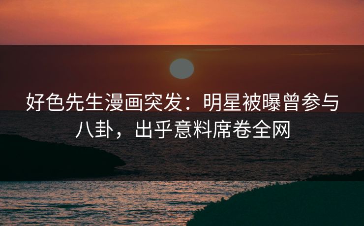好色先生漫画突发：明星被曝曾参与八卦，出乎意料席卷全网