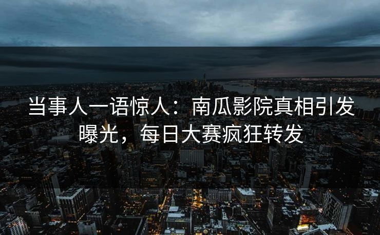 当事人一语惊人：南瓜影院真相引发曝光，每日大赛疯狂转发