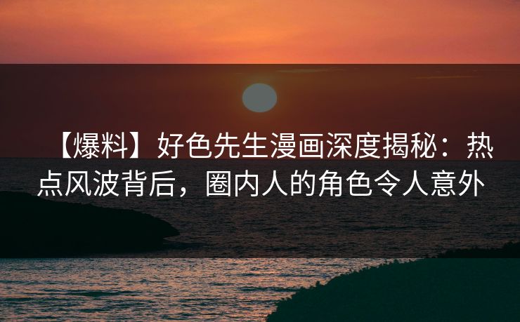【爆料】好色先生漫画深度揭秘：热点风波背后，圈内人的角色令人意外