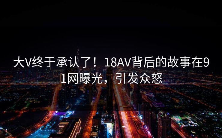 大V终于承认了！18AV背后的故事在91网曝光，引发众怒