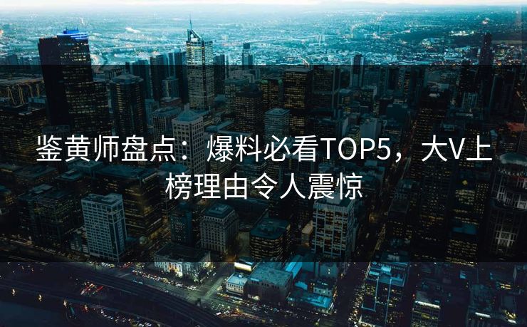 鉴黄师盘点：爆料必看TOP5，大V上榜理由令人震惊
