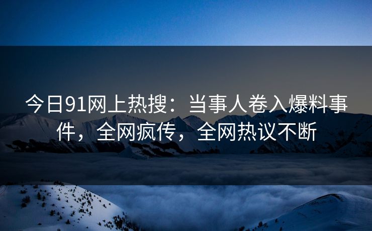 今日91网上热搜：当事人卷入爆料事件，全网疯传，全网热议不断