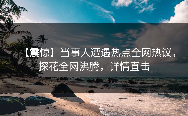 【震惊】当事人遭遇热点全网热议，探花全网沸腾，详情直击