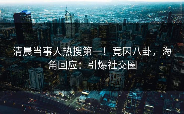 清晨当事人热搜第一！竟因八卦，海角回应：引爆社交圈
