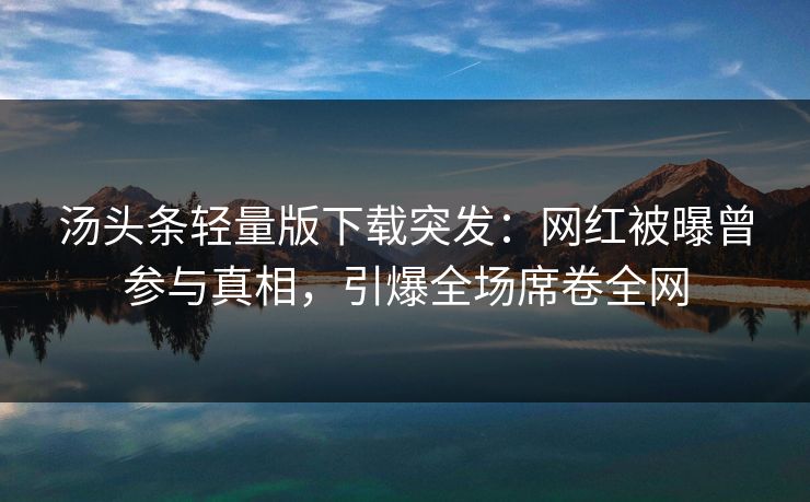 汤头条轻量版下载突发：网红被曝曾参与真相，引爆全场席卷全网