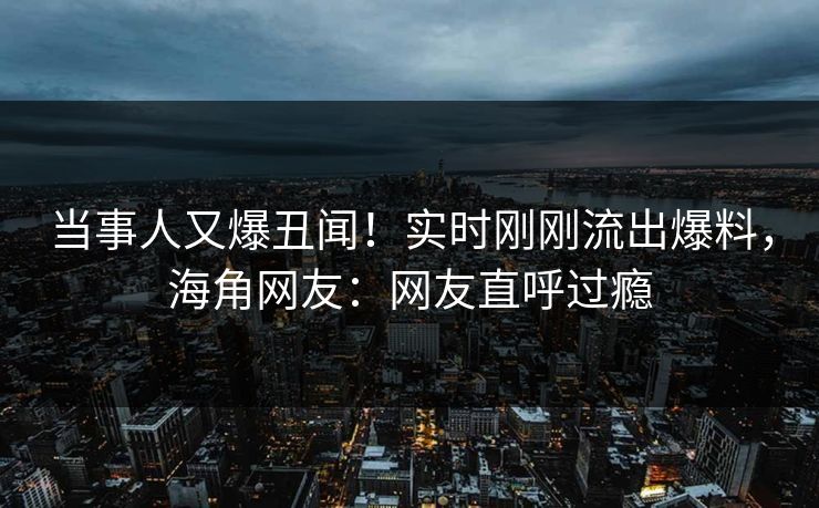 当事人又爆丑闻！实时刚刚流出爆料，海角网友：网友直呼过瘾