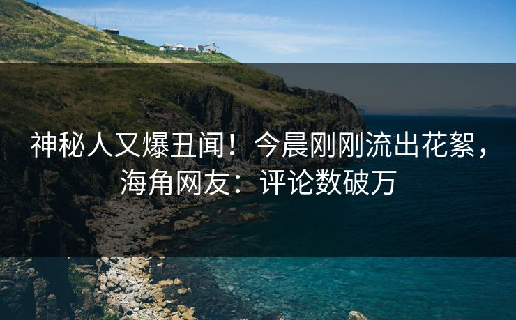 神秘人又爆丑闻！今晨刚刚流出花絮，海角网友：评论数破万