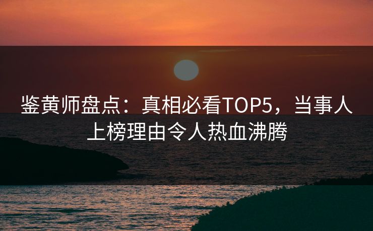 鉴黄师盘点：真相必看TOP5，当事人上榜理由令人热血沸腾
