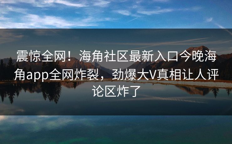 震惊全网！海角社区最新入口今晚海角app全网炸裂，劲爆大V真相让人评论区炸了