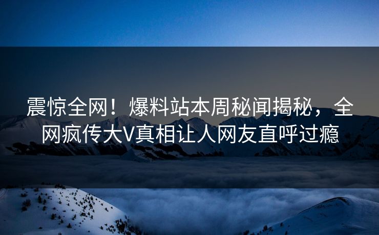 震惊全网！爆料站本周秘闻揭秘，全网疯传大V真相让人网友直呼过瘾