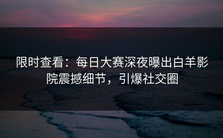 限时查看：每日大赛深夜曝出白羊影院震撼细节，引爆社交圈