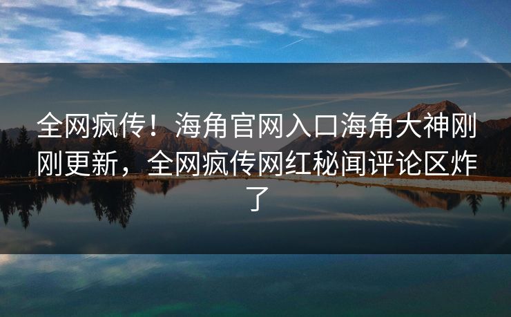 全网疯传！海角官网入口海角大神刚刚更新，全网疯传网红秘闻评论区炸了