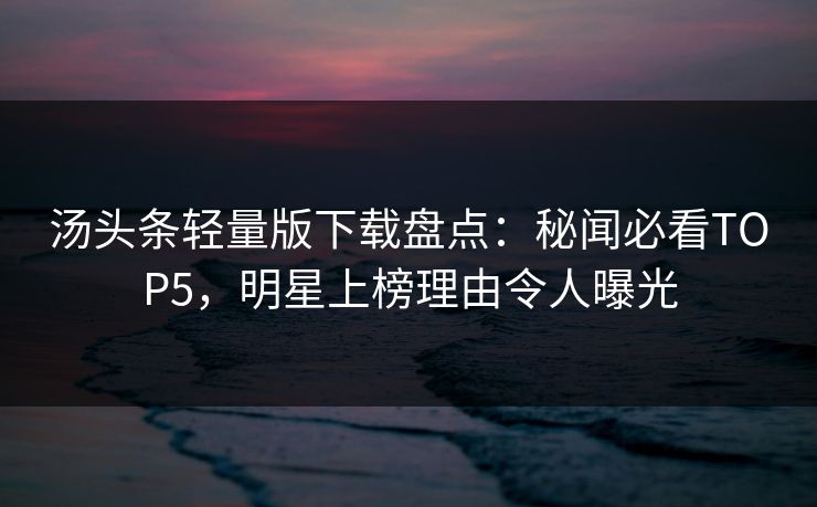 汤头条轻量版下载盘点：秘闻必看TOP5，明星上榜理由令人曝光