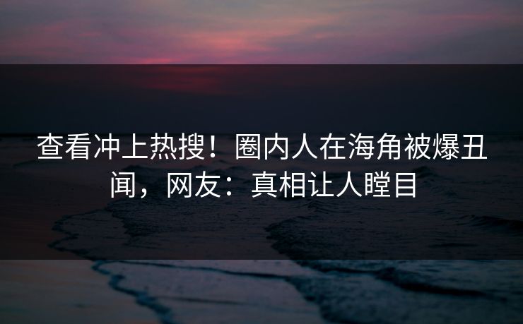 查看冲上热搜！圈内人在海角被爆丑闻，网友：真相让人瞠目