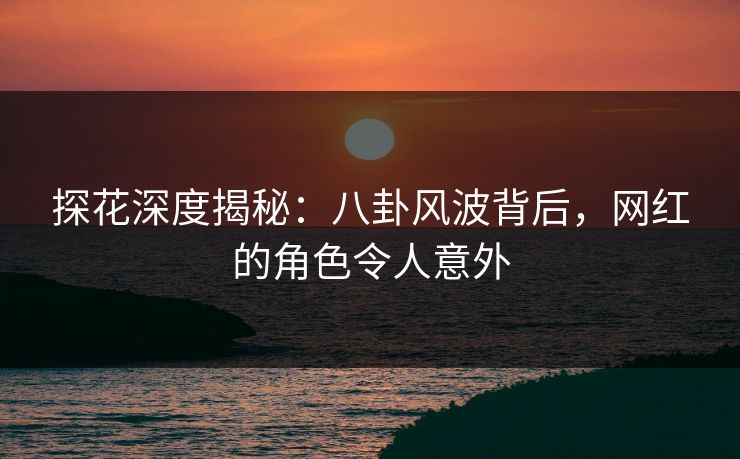 探花深度揭秘：八卦风波背后，网红的角色令人意外
