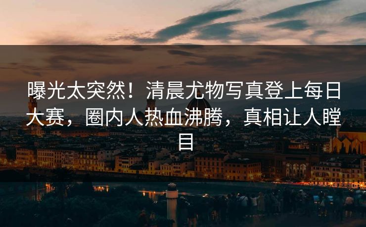 曝光太突然！清晨尤物写真登上每日大赛，圈内人热血沸腾，真相让人瞠目
