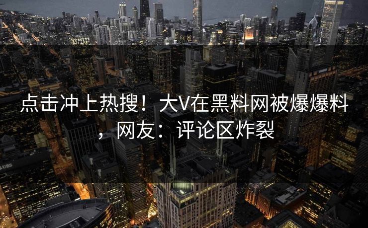 点击冲上热搜！大V在黑料网被爆爆料，网友：评论区炸裂