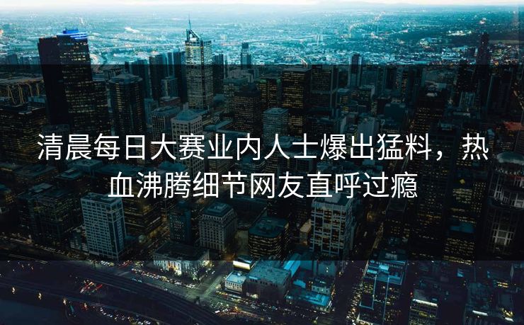 清晨每日大赛业内人士爆出猛料，热血沸腾细节网友直呼过瘾
