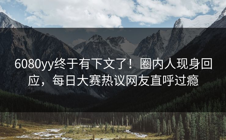 6080yy终于有下文了！圈内人现身回应，每日大赛热议网友直呼过瘾