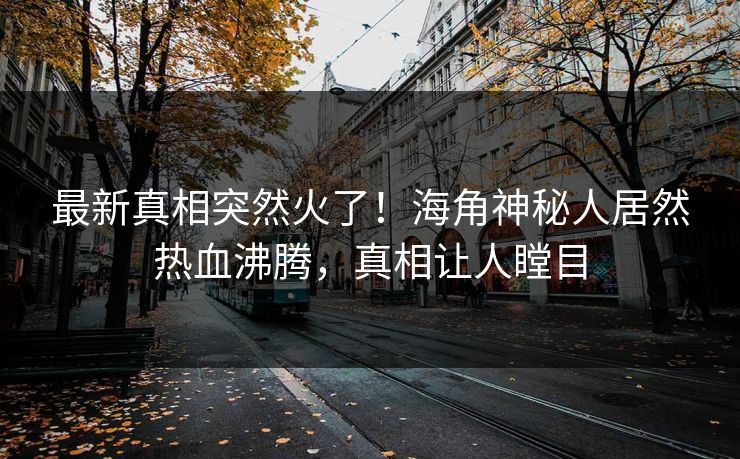 最新真相突然火了！海角神秘人居然热血沸腾，真相让人瞠目