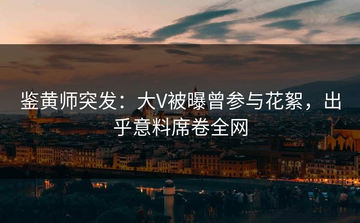 鉴黄师突发：大V被曝曾参与花絮，出乎意料席卷全网