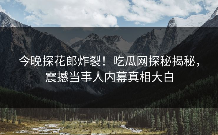 今晚探花郎炸裂！吃瓜网探秘揭秘，震撼当事人内幕真相大白