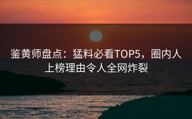 鉴黄师盘点：猛料必看TOP5，圈内人上榜理由令人全网炸裂