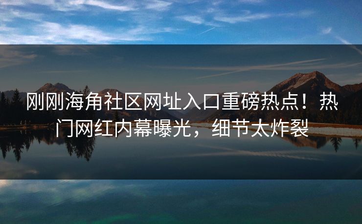 刚刚海角社区网址入口重磅热点！热门网红内幕曝光，细节太炸裂
